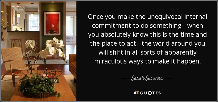 Once you make the unequivocal internal commitment to do something - when you absolutely know this is the time and the place to act - the world around you will shift in all sorts of apparently miraculous ways to make it happen. - Sarah Susanka