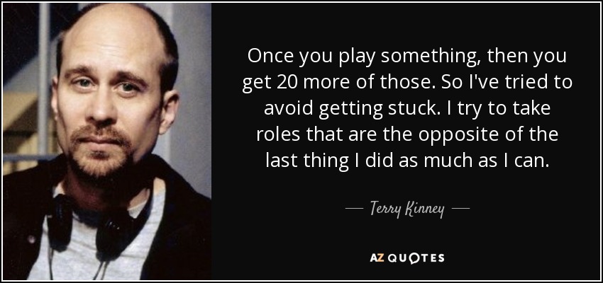 Once you play something, then you get 20 more of those. So I've tried to avoid getting stuck. I try to take roles that are the opposite of the last thing I did as much as I can. - Terry Kinney