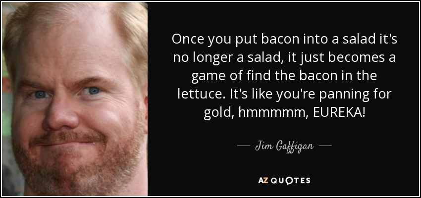 Once you put bacon into a salad it's no longer a salad, it just becomes a game of find the bacon in the lettuce. It's like you're panning for gold, hmmmmm, EUREKA! - Jim Gaffigan