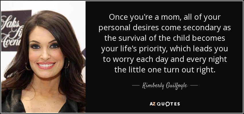 Once you're a mom, all of your personal desires come secondary as the survival of the child becomes your life's priority, which leads you to worry each day and every night the little one turn out right. - Kimberly Guilfoyle