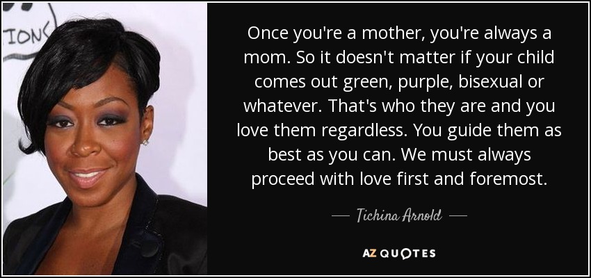 Once you're a mother, you're always a mom. So it doesn't matter if your child comes out green, purple, bisexual or whatever. That's who they are and you love them regardless. You guide them as best as you can. We must always proceed with love first and foremost. - Tichina Arnold