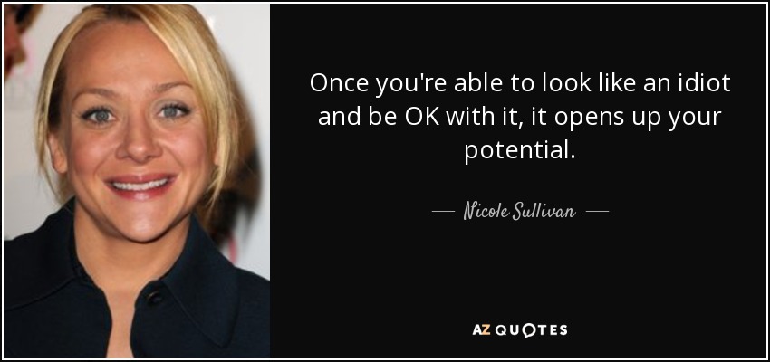 Once you're able to look like an idiot and be OK with it, it opens up your potential. - Nicole Sullivan