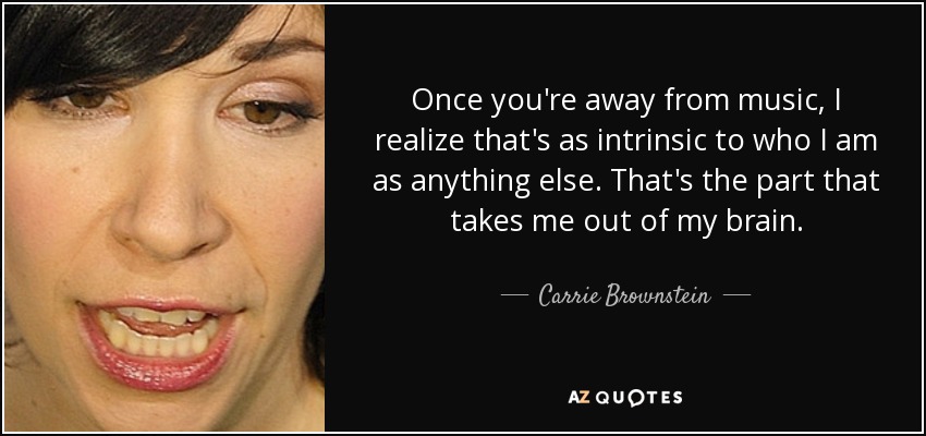 Once you're away from music, I realize that's as intrinsic to who I am as anything else. That's the part that takes me out of my brain. - Carrie Brownstein
