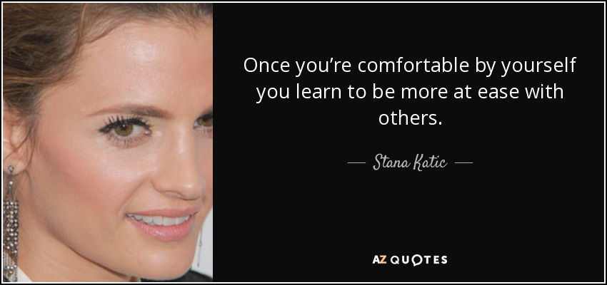 Once you’re comfortable by yourself you learn to be more at ease with others. - Stana Katic