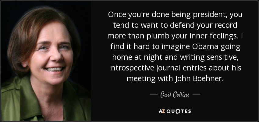 Once you're done being president, you tend to want to defend your record more than plumb your inner feelings. I find it hard to imagine Obama going home at night and writing sensitive, introspective journal entries about his meeting with John Boehner. - Gail Collins