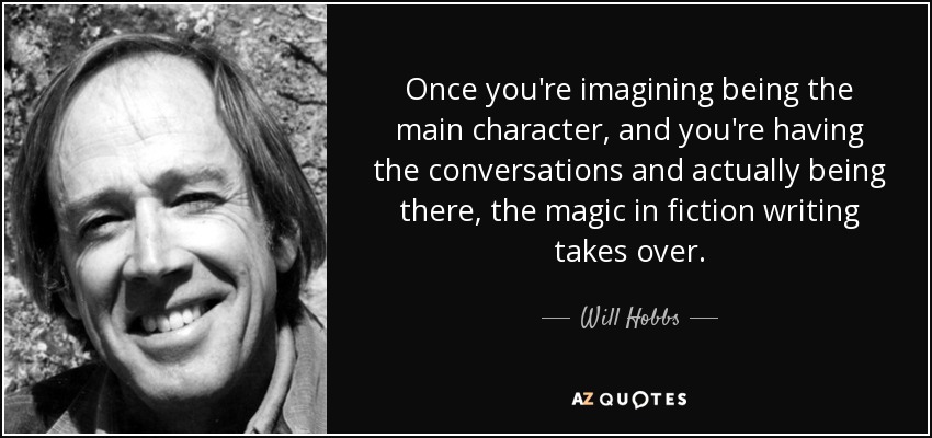Once you're imagining being the main character, and you're having the conversations and actually being there, the magic in fiction writing takes over. - Will Hobbs