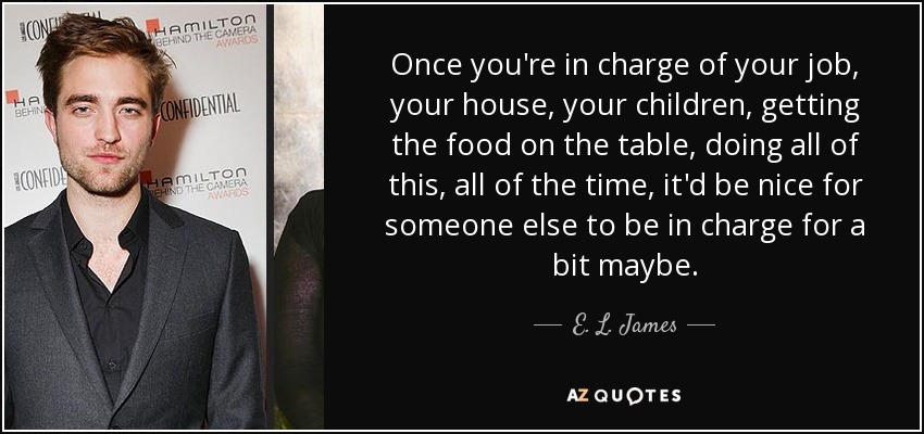 Once you're in charge of your job, your house, your children, getting the food on the table, doing all of this, all of the time, it'd be nice for someone else to be in charge for a bit maybe. - E. L. James