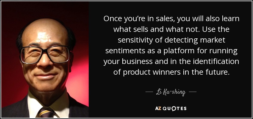 Once you’re in sales, you will also learn what sells and what not. Use the sensitivity of detecting market sentiments as a platform for running your business and in the identification of product winners in the future. - Li Ka-shing