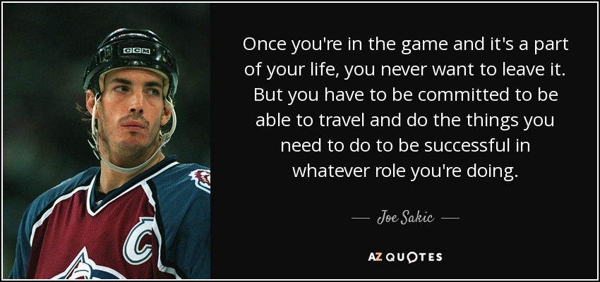 Once you're in the game and it's a part of your life, you never want to leave it. But you have to be committed to be able to travel and do the things you need to do to be successful in whatever role you're doing. - Joe Sakic