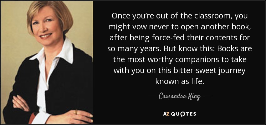 Once you’re out of the classroom, you might vow never to open another book, after being force-fed their contents for so many years. But know this: Books are the most worthy companions to take with you on this bitter-sweet journey known as life. - Cassandra King