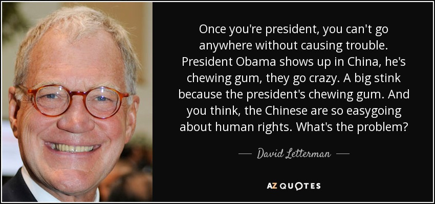 Once you're president, you can't go anywhere without causing trouble. President Obama shows up in China, he's chewing gum, they go crazy. A big stink because the president's chewing gum. And you think, the Chinese are so easygoing about human rights. What's the problem? - David Letterman