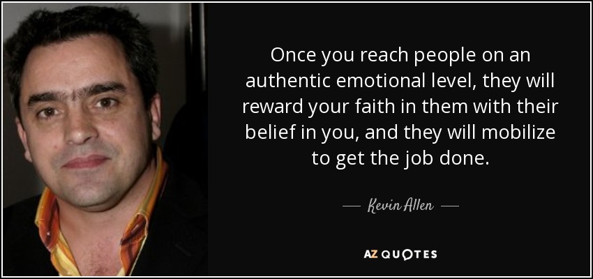 Once you reach people on an authentic emotional level, they will reward your faith in them with their belief in you, and they will mobilize to get the job done. - Kevin Allen