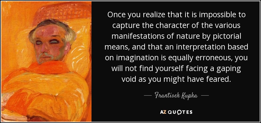 Once you realize that it is impossible to capture the character of the various manifestations of nature by pictorial means, and that an interpretation based on imagination is equally erroneous, you will not find yourself facing a gaping void as you might have feared. - Frantisek Kupka