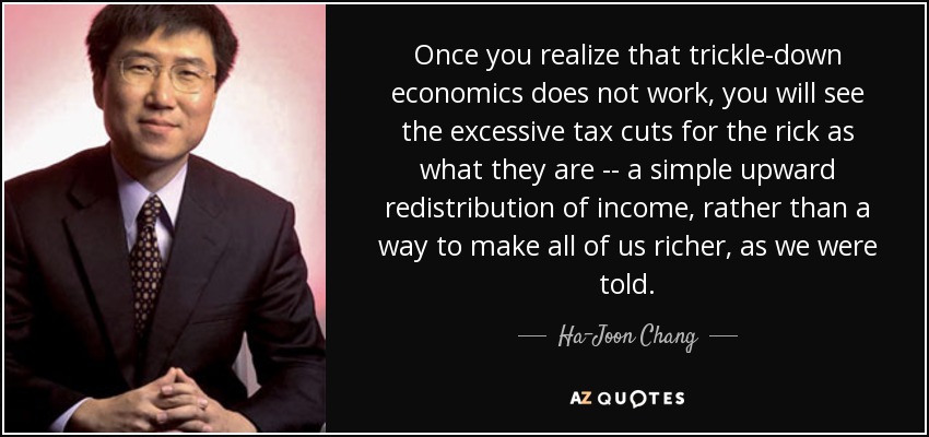 Once you realize that trickle-down economics does not work, you will see the excessive tax cuts for the rick as what they are -- a simple upward redistribution of income, rather than a way to make all of us richer, as we were told. - Ha-Joon Chang