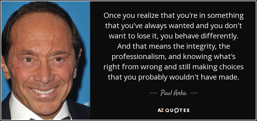 Once you realize that you're in something that you've always wanted and you don't want to lose it, you behave differently. And that means the integrity, the professionalism, and knowing what's right from wrong and still making choices that you probably wouldn't have made. - Paul Anka