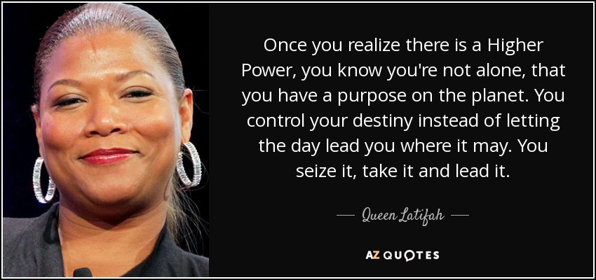 Once you realize there is a Higher Power, you know you're not alone, that you have a purpose on the planet. You control your destiny instead of letting the day lead you where it may. You seize it, take it and lead it. - Queen Latifah