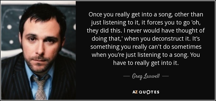 Once you really get into a song, other than just listening to it, it forces you to go 'oh, they did this. I never would have thought of doing that,' when you deconstruct it. It's something you really can't do sometimes when you're just listening to a song. You have to really get into it. - Greg Laswell