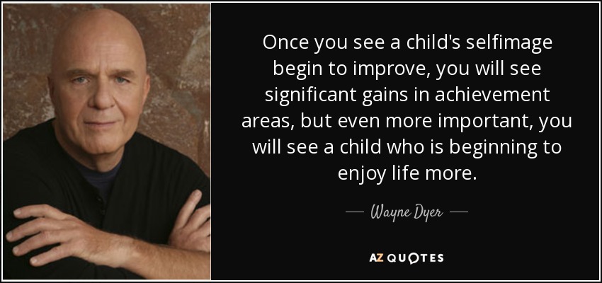 Once you see a child's selfimage begin to improve, you will see significant gains in achievement areas, but even more important, you will see a child who is beginning to enjoy life more. - Wayne Dyer