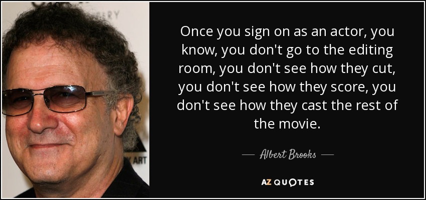 Once you sign on as an actor, you know, you don't go to the editing room, you don't see how they cut, you don't see how they score, you don't see how they cast the rest of the movie. - Albert Brooks