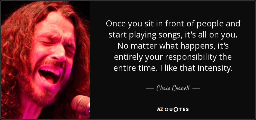 Once you sit in front of people and start playing songs, it's all on you. No matter what happens, it's entirely your responsibility the entire time. I like that intensity. - Chris Cornell