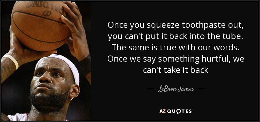 Once you squeeze toothpaste out, you can't put it back into the tube. The same is true with our words. Once we say something hurtful, we can't take it back - LeBron James
