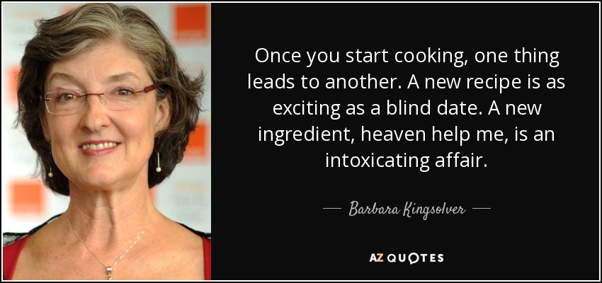 Once you start cooking, one thing leads to another. A new recipe is as exciting as a blind date. A new ingredient, heaven help me, is an intoxicating affair. - Barbara Kingsolver