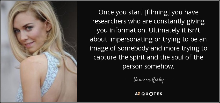 Once you start [filming] you have researchers who are constantly giving you information. Ultimately it isn't about impersonating or trying to be an image of somebody and more trying to capture the spirit and the soul of the person somehow. - Vanessa Kirby