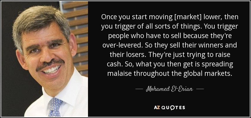 Once you start moving [market] lower, then you trigger of all sorts of things. You trigger people who have to sell because they're over-levered. So they sell their winners and their losers. They're just trying to raise cash. So, what you then get is spreading malaise throughout the global markets. - Mohamed El-Erian