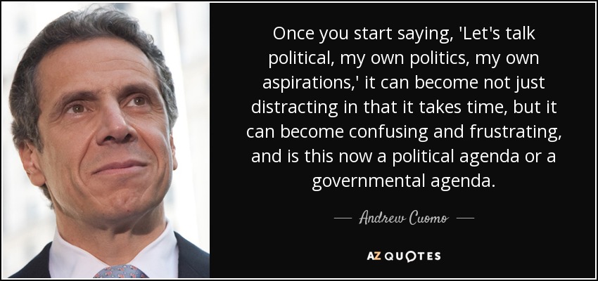 Once you start saying, 'Let's talk political, my own politics, my own aspirations,' it can become not just distracting in that it takes time, but it can become confusing and frustrating, and is this now a political agenda or a governmental agenda. - Andrew Cuomo