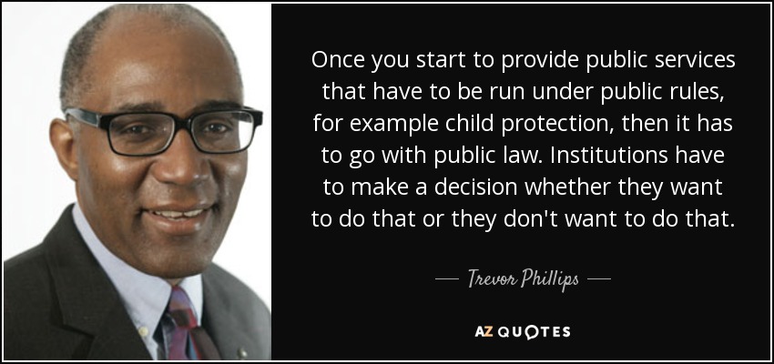 Once you start to provide public services that have to be run under public rules, for example child protection, then it has to go with public law. Institutions have to make a decision whether they want to do that or they don't want to do that. - Trevor Phillips