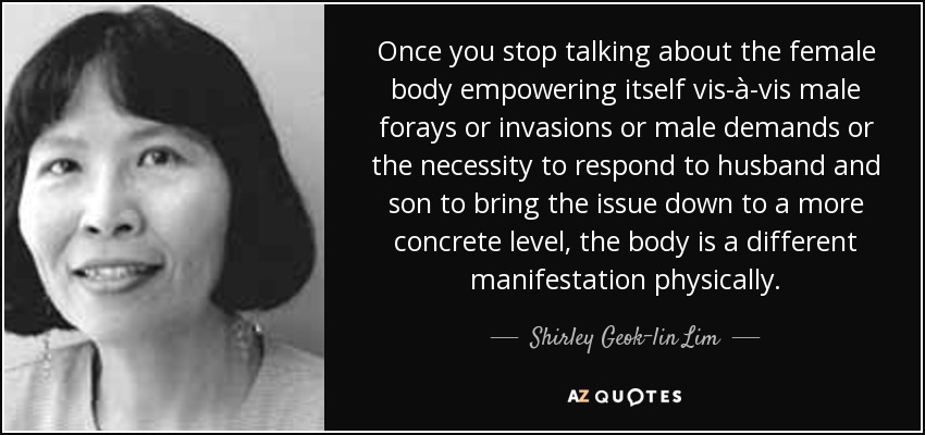 Once you stop talking about the female body empowering itself vis-à-vis male forays or invasions or male demands or the necessity to respond to husband and son to bring the issue down to a more concrete level, the body is a different manifestation physically. - Shirley Geok-lin Lim