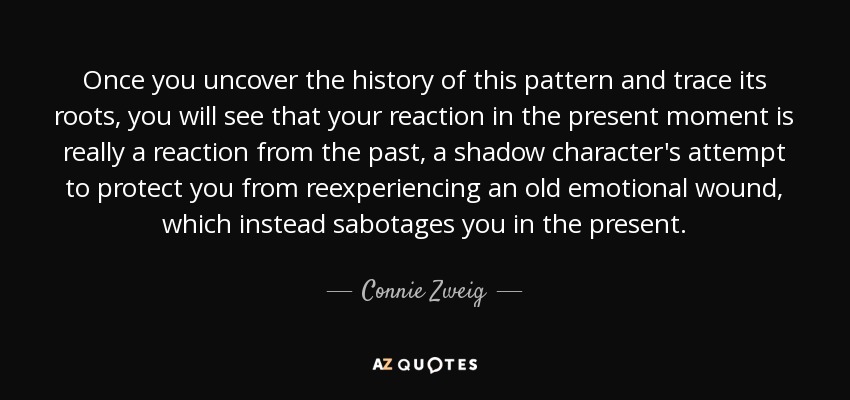 Once you uncover the history of this pattern and trace its roots, you will see that your reaction in the present moment is really a reaction from the past, a shadow character's attempt to protect you from reexperiencing an old emotional wound, which instead sabotages you in the present. - Connie Zweig