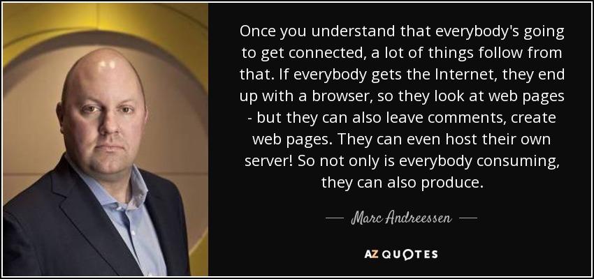 Once you understand that everybody's going to get connected, a lot of things follow from that. If everybody gets the Internet, they end up with a browser, so they look at web pages - but they can also leave comments, create web pages. They can even host their own server! So not only is everybody consuming, they can also produce. - Marc Andreessen