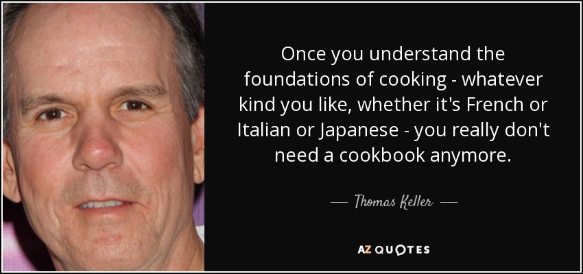Once you understand the foundations of cooking - whatever kind you like, whether it's French or Italian or Japanese - you really don't need a cookbook anymore. - Thomas Keller