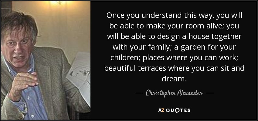 Once you understand this way, you will be able to make your room alive; you will be able to design a house together with your family; a garden for your children; places where you can work; beautiful terraces where you can sit and dream. - Christopher Alexander