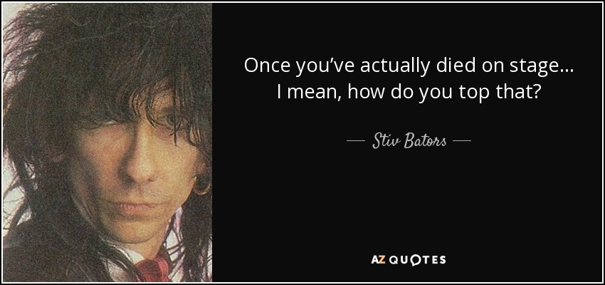 Once you’ve actually died on stage… I mean, how do you top that? - Stiv Bators