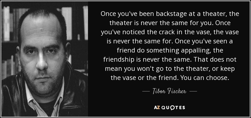 Once you've been backstage at a theater, the theater is never the same for you. Once you've noticed the crack in the vase, the vase is never the same for. Once you've seen a friend do something appalling, the friendship is never the same. That does not mean you won't go to the theater, or keep the vase or the friend. You can choose. - Tibor Fischer