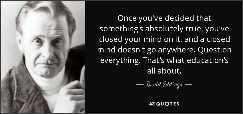 Once you've decided that something's absolutely true, you've closed your mind on it, and a closed mind doesn't go anywhere. Question everything. That's what education's all about. - David Eddings