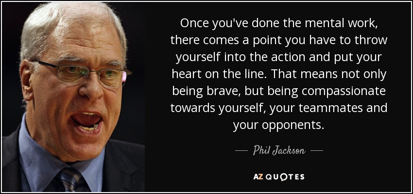 Once you've done the mental work, there comes a point you have to throw yourself into the action and put your heart on the line. That means not only being brave, but being compassionate towards yourself, your teammates and your opponents. - Phil Jackson