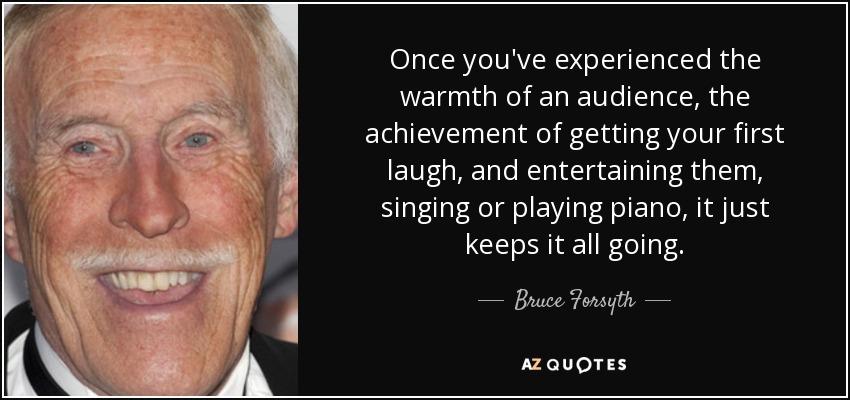 Once you've experienced the warmth of an audience, the achievement of getting your first laugh, and entertaining them, singing or playing piano, it just keeps it all going. - Bruce Forsyth