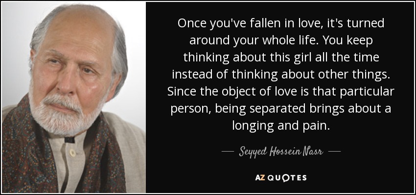 Once you've fallen in love, it's turned around your whole life. You keep thinking about this girl all the time instead of thinking about other things. Since the object of love is that particular person, being separated brings about a longing and pain. - Seyyed Hossein Nasr