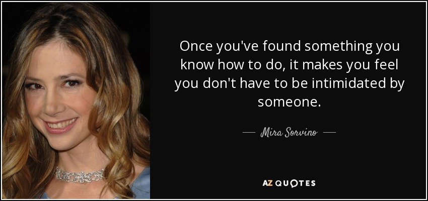 Once you've found something you know how to do, it makes you feel you don't have to be intimidated by someone. - Mira Sorvino