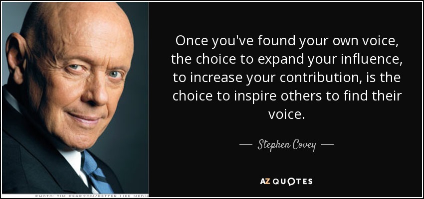 Once you've found your own voice, the choice to expand your influence, to increase your contribution, is the choice to inspire others to find their voice. - Stephen Covey