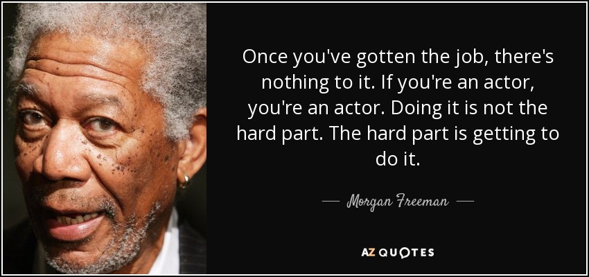 Once you've gotten the job, there's nothing to it. If you're an actor, you're an actor. Doing it is not the hard part. The hard part is getting to do it. - Morgan Freeman