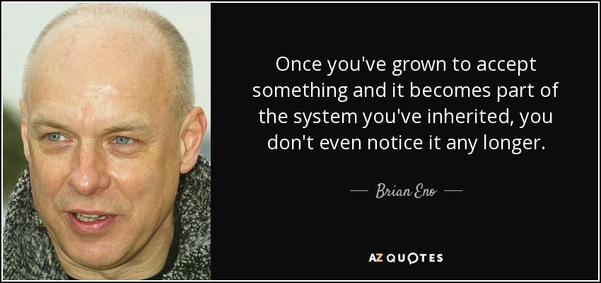 Once you've grown to accept something and it becomes part of the system you've inherited, you don't even notice it any longer. - Brian Eno