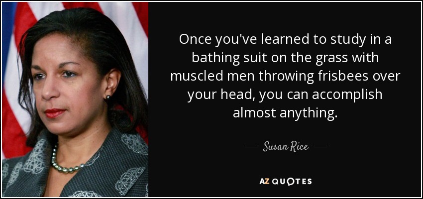 Once you've learned to study in a bathing suit on the grass with muscled men throwing frisbees over your head, you can accomplish almost anything. - Susan Rice