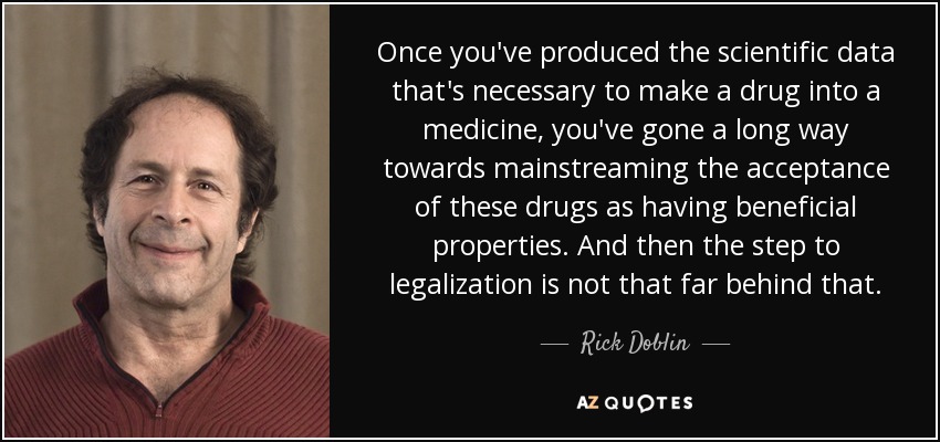 Once you've produced the scientific data that's necessary to make a drug into a medicine, you've gone a long way towards mainstreaming the acceptance of these drugs as having beneficial properties. And then the step to legalization is not that far behind that. - Rick Doblin