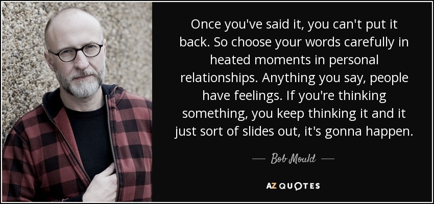 Once you've said it, you can't put it back. So choose your words carefully in heated moments in personal relationships. Anything you say, people have feelings. If you're thinking something, you keep thinking it and it just sort of slides out, it's gonna happen. - Bob Mould