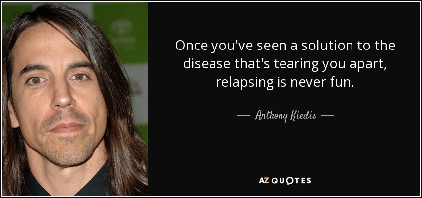 Once you've seen a solution to the disease that's tearing you apart, relapsing is never fun. - Anthony Kiedis