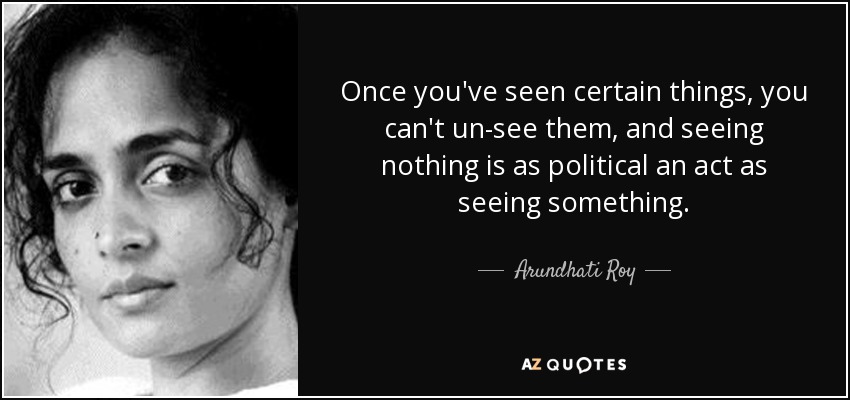 Once you've seen certain things, you can't un-see them, and seeing nothing is as political an act as seeing something. - Arundhati Roy
